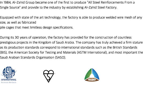 In 1984, Al-Zahid Group became one of the first to produce “All Steel Reinforcements From a Single Source” and provide to the industry by establishing Al-Zahid Steel Factory. Equipped with state of the art technology, the factory is able to produce welded wire mesh of any size, as well as fabricated
pile cages that meet limitless design specifications. During its 30 years of operation, the factory has provided for the construction of countless prestigious projects in the Kingdom of Saudi Arabia. The company has truly achieved a firm stature as its production standards correspond to international standards such as the British Standards (BIS), the American Society for Testing and Materials (ASTM International), and most important the Saudi Arabian Standards Organisation (SASO). ﷯ ﷯ ﷯